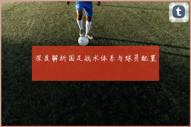 深度解析国足战术体系与球员配置