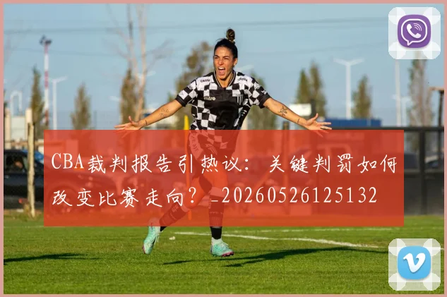 CBA裁判报告引热议:关键判罚如何改变比赛走向?_20260526125132