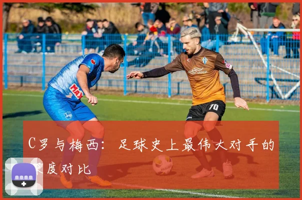C罗与梅西：足球史上最伟大对手的深度对比