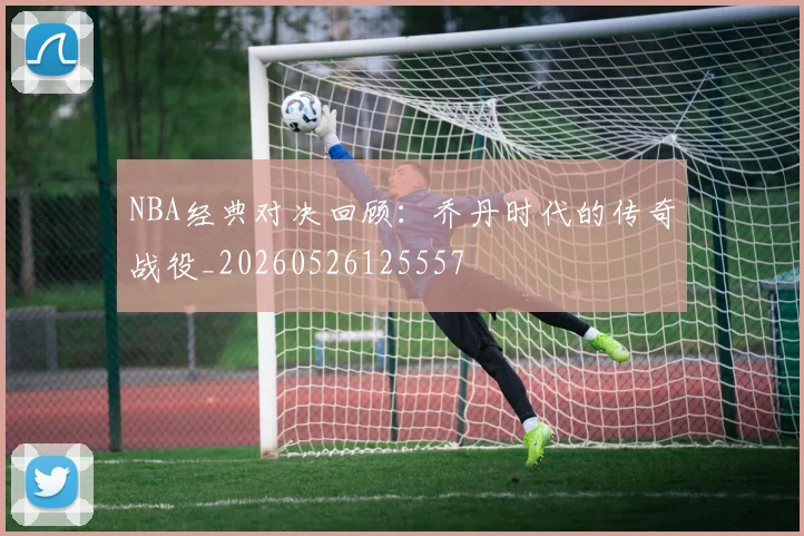 NBA经典对决回顾:乔丹时代的传奇战役_20260526125557