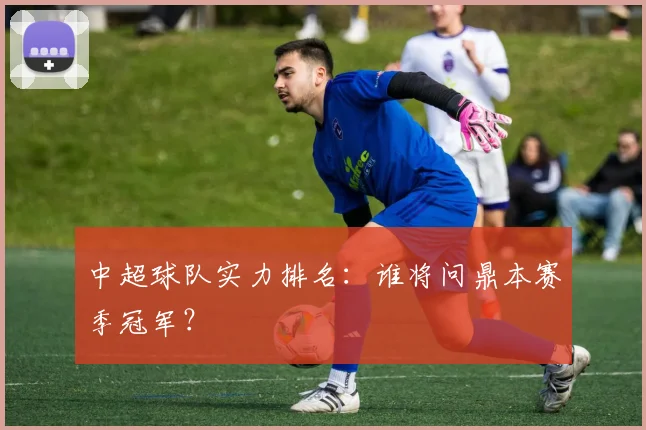 中超球队实力排名:谁将问鼎本赛季冠军?