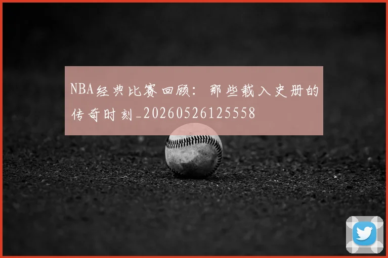 NBA经典比赛回顾:那些载入史册的传奇时刻_20260526125558